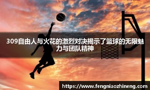 309自由人与火花的激烈对决揭示了篮球的无限魅力与团队精神